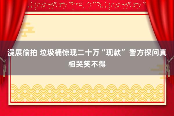 漫展偷拍 垃圾桶惊现二十万“现款” 警方探问真相哭笑不得