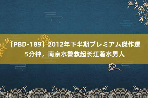 【PBD-189】2012年下半期プレミアム傑作選 5分钟，南京水警救起长江落水男人