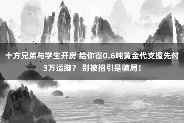 十方兄弟与学生开房 给你寄0.6吨黄金代支握先付3万运脚？ 别被招引是骗局！