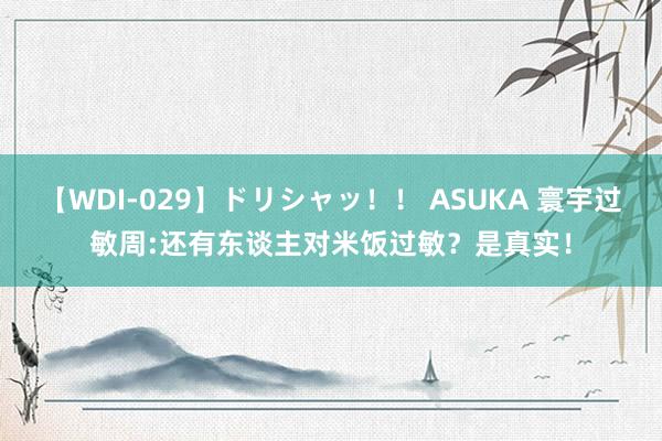 【WDI-029】ドリシャッ！！ ASUKA 寰宇过敏周:还有东谈主对米饭过敏？是真实！