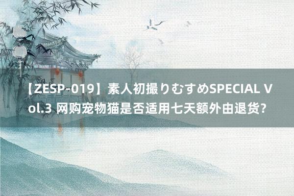 【ZESP-019】素人初撮りむすめSPECIAL Vol.3 网购宠物猫是否适用七天额外由退货？