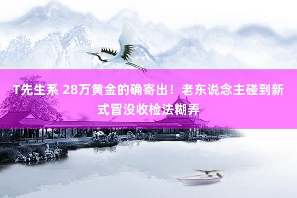 T先生系 28万黄金的确寄出！老东说念主碰到新式冒没收检法糊弄