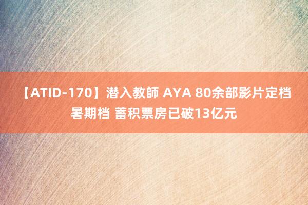 【ATID-170】潜入教師 AYA 80余部影片定档暑期档 蓄积票房已破13亿元