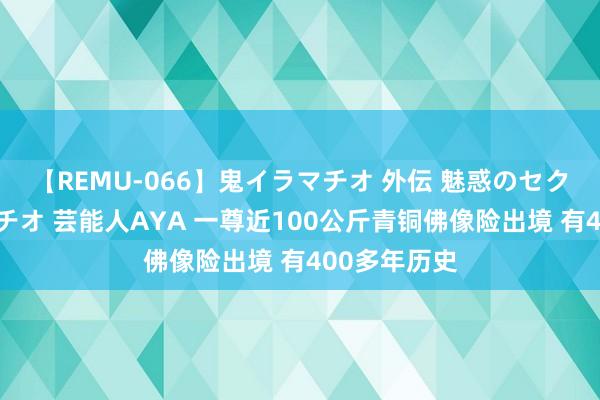 【REMU-066】鬼イラマチオ 外伝 魅惑のセクシーイラマチオ 芸能人AYA 一尊近100公斤青铜佛像险出境 有400多年历史