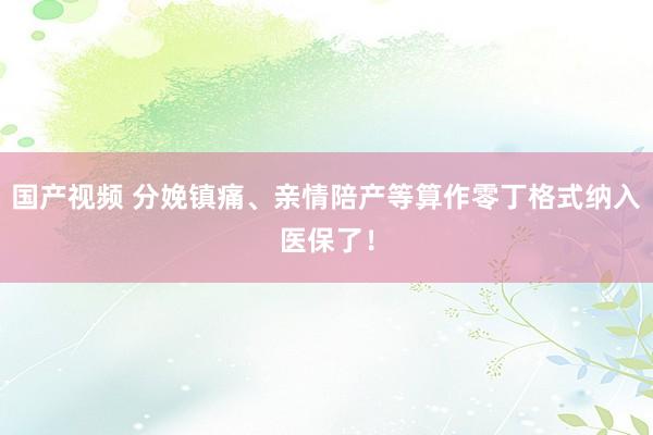 国产视频 分娩镇痛、亲情陪产等算作零丁格式纳入医保了！