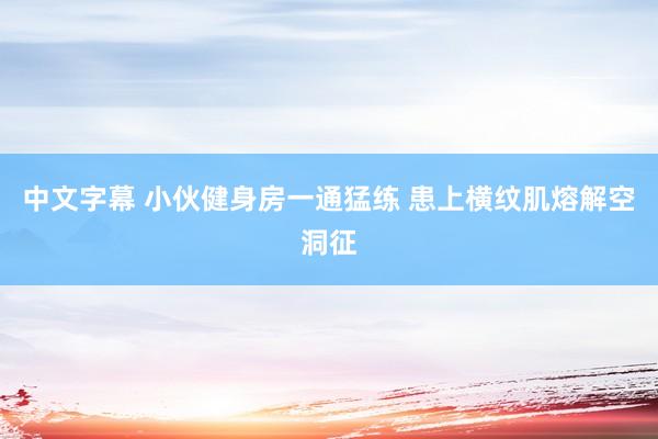 中文字幕 小伙健身房一通猛练 患上横纹肌熔解空洞征