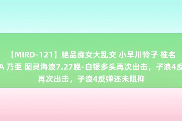 【MIRD-121】絶品痴女大乱交 小早川怜子 椎名ゆな ASUKA 乃亜 图灵海浪7.27晚-白银多头再次出击，子浪4反弹还未阻抑