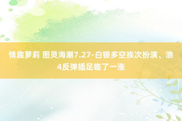 情趣萝莉 图灵海潮7.27-白银多空挨次扮演、浪4反弹插足临了一涨