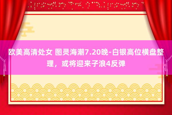 欧美高清处女 图灵海潮7.20晚-白银高位横盘整理，或将迎来子浪4反弹