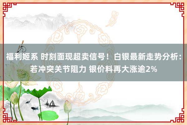 福利姬系 时刻面现超卖信号！白银最新走势分析：若冲突关节阻力 银价料再大涨逾2%