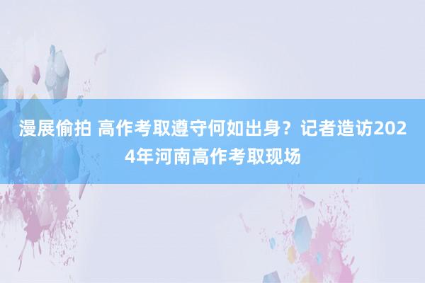 漫展偷拍 高作考取遵守何如出身？记者造访2024年河南高作考取现场