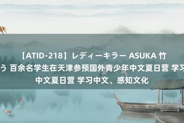 【ATID-218】レディーキラー ASUKA 竹内紗里奈 麻生ゆう 百余名学生在天津参预国外青少年中文夏日营 学习中文、感知文化