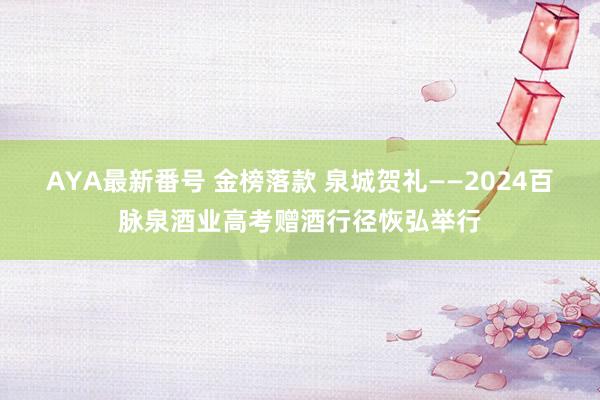 AYA最新番号 金榜落款 泉城贺礼——2024百脉泉酒业高考赠酒行径恢弘举行