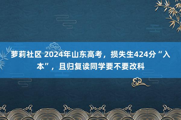 萝莉社区 2024年山东高考，损失生424分“入本”，且归复读同学要不要改科