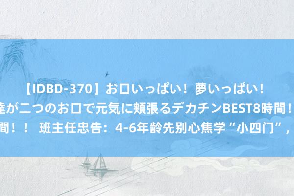 【IDBD-370】お口いっぱい！夢いっぱい！ MEGAマラ S級美女達が二つのお口で元気に頬張るデカチンBEST8時間！！ 班主任忠告：4-6年龄先别心焦学“小四门”，作念好这件事更过错