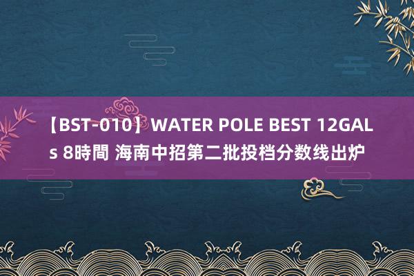 【BST-010】WATER POLE BEST 12GALs 8時間 海南中招第二批投档分数线出炉