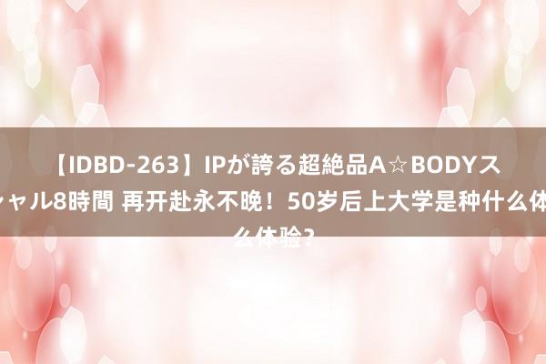 【IDBD-263】IPが誇る超絶品A☆BODYスペシャル8時間 再开赴永不晚！50岁后上大学是种什么体验？