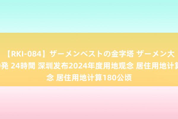 【RKI-084】ザーメンベストの金字塔 ザーメン大好き2000発 24時間 深圳发布2024年度用地观念 居住用地计算180公顷