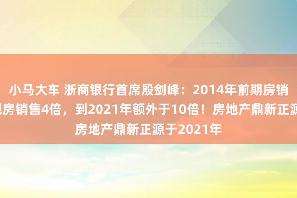 小马大车 浙商银行首席殷剑峰：2014年前期房销售额外于现房销售4倍，到2021年额外于10倍！房地产鼎新正源于2021年