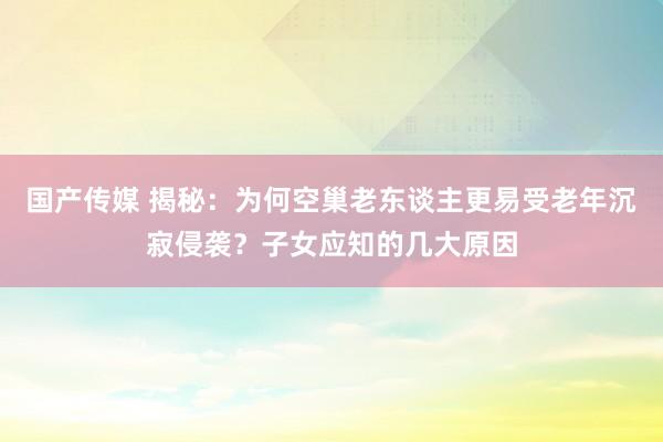 国产传媒 揭秘：为何空巢老东谈主更易受老年沉寂侵袭？子女应知的几大原因