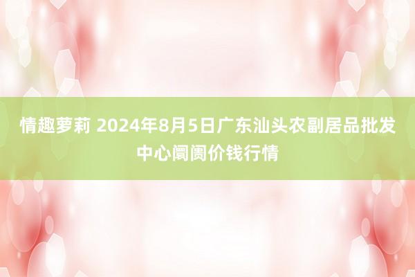 情趣萝莉 2024年8月5日广东汕头农副居品批发中心阛阓价钱行情