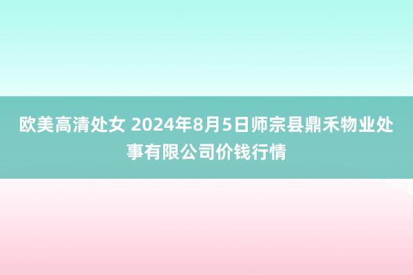 欧美高清处女 2024年8月5日师宗县鼎禾物业处事有限公司价钱行情