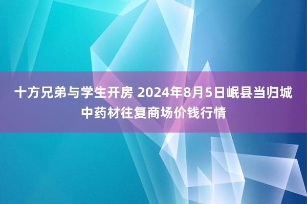 十方兄弟与学生开房 2024年8月5日岷县当归城中药材往复商场价钱行情