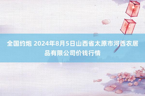 全国约炮 2024年8月5日山西省太原市河西农居品有限公司价钱行情