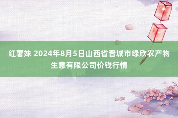 红薯妹 2024年8月5日山西省晋城市绿欣农产物生意有限公司价钱行情