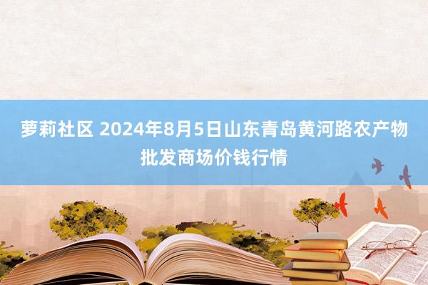 萝莉社区 2024年8月5日山东青岛黄河路农产物批发商场价钱行情