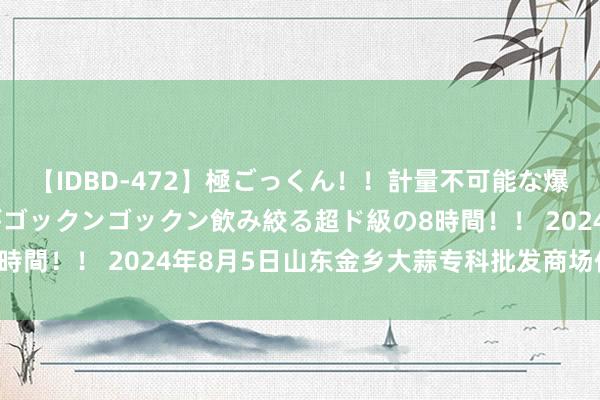 【IDBD-472】極ごっくん！！計量不可能な爆量ザーメンをS級女優がゴックンゴックン飲み絞る超ド級の8時間！！ 2024年8月5日山东金乡大蒜专科批发商场价钱行情