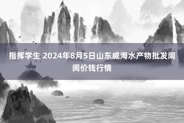 指挥学生 2024年8月5日山东威海水产物批发阛阓价钱行情