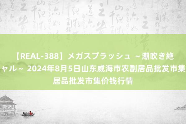 【REAL-388】メガスプラッシュ ～潮吹き絶頂スペシャル～ 2024年8月5日山东威海市农副居品批发市集价钱行情