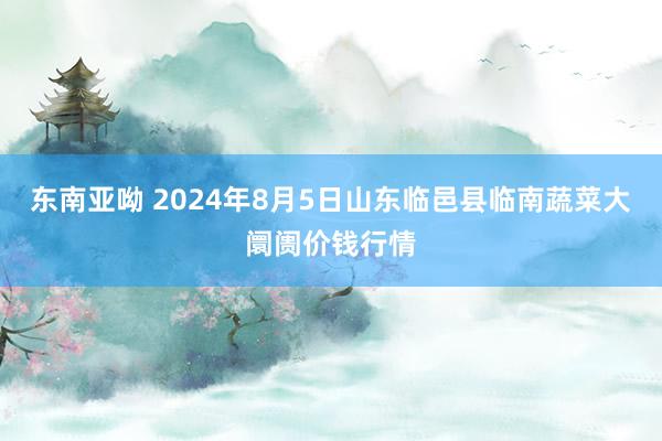 东南亚呦 2024年8月5日山东临邑县临南蔬菜大阛阓价钱行情