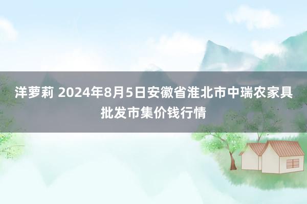 洋萝莉 2024年8月5日安徽省淮北市中瑞农家具批发市集价钱行情