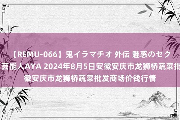 【REMU-066】鬼イラマチオ 外伝 魅惑のセクシーイラマチオ 芸能人AYA 2024年8月5日安徽安庆市龙狮桥蔬菜批发商场价钱行情