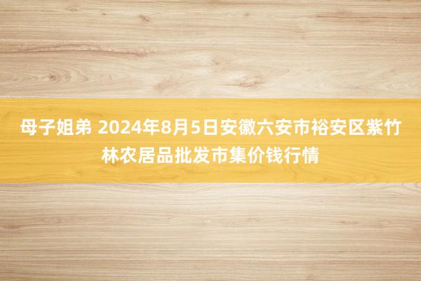 母子姐弟 2024年8月5日安徽六安市裕安区紫竹林农居品批发市集价钱行情