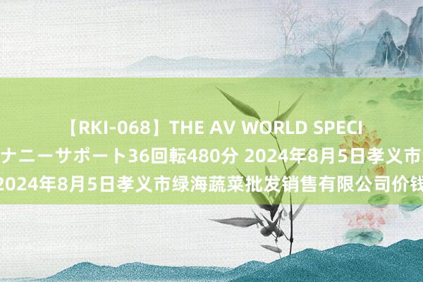 【RKI-068】THE AV WORLD SPECIAL あなただけに 最高のオナニーサポート36回転480分 2024年8月5日孝义市绿海蔬菜批发销售有限公司价钱行情