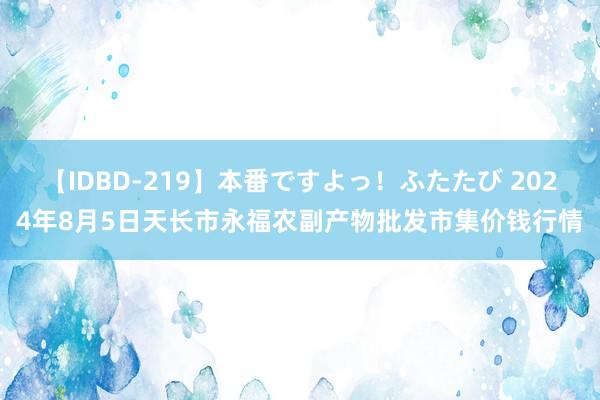 【IDBD-219】本番ですよっ！ふたたび 2024年8月5日天长市永福农副产物批发市集价钱行情