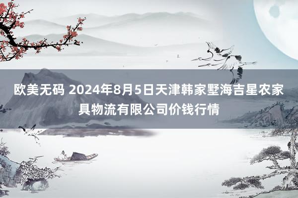 欧美无码 2024年8月5日天津韩家墅海吉星农家具物流有限公司价钱行情