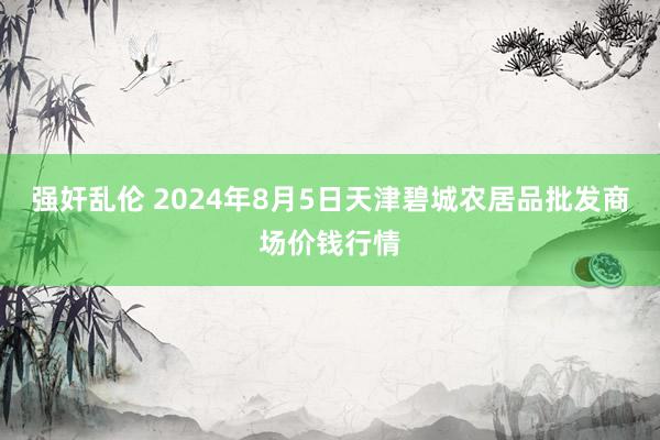 强奸乱伦 2024年8月5日天津碧城农居品批发商场价钱行情