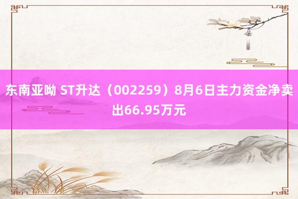 东南亚呦 ST升达（002259）8月6日主力资金净卖出66.95万元