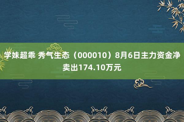 学妹超乖 秀气生态（000010）8月6日主力资金净卖出174.10万元