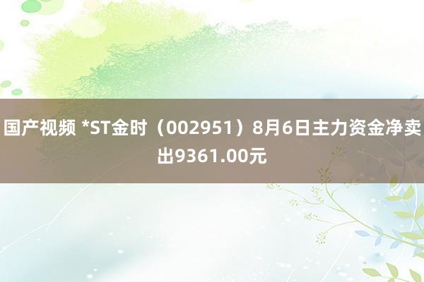 国产视频 *ST金时（002951）8月6日主力资金净卖出9361.00元