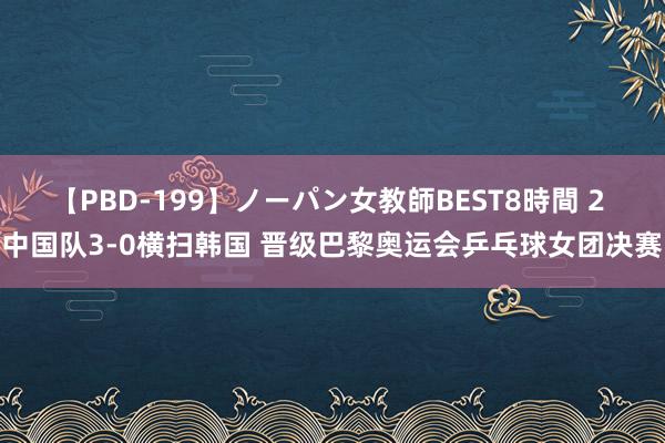 【PBD-199】ノーパン女教師BEST8時間 2 中国队3-0横扫韩国 晋级巴黎奥运会乒乓球女团决赛