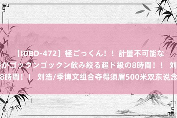 【IDBD-472】極ごっくん！！計量不可能な爆量ザーメンをS級女優がゴックンゴックン飲み絞る超ド級の8時間！！ 刘浩/季博文组合夺得须眉500米双东说念主划艇金牌