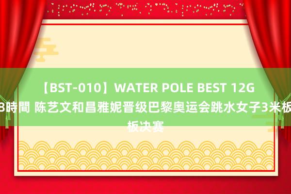 【BST-010】WATER POLE BEST 12GALs 8時間 陈艺文和昌雅妮晋级巴黎奥运会跳水女子3米板决赛