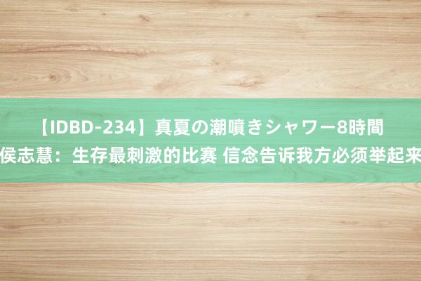 【IDBD-234】真夏の潮噴きシャワー8時間 侯志慧：生存最刺激的比赛 信念告诉我方必须举起来