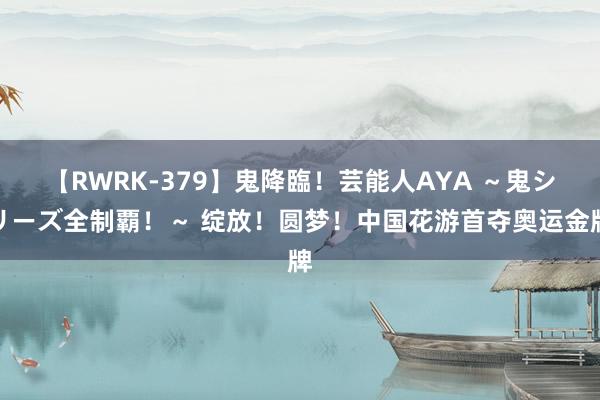 【RWRK-379】鬼降臨！芸能人AYA ～鬼シリーズ全制覇！～ 绽放！圆梦！中国花游首夺奥运金牌