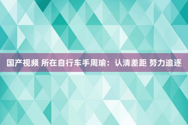 国产视频 所在自行车手周瑜：认清差距 努力追逐